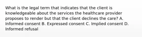 What is the legal term that indicates that the client is knowledgeable about the services the healthcare provider proposes to render but that the client declines the care? A. Informed consent B. Expressed consent C. Implied consent D. Informed refusal