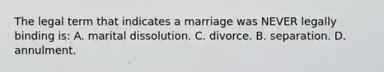 The legal term that indicates a marriage was NEVER legally binding is: A. marital dissolution. C. divorce. B. separation. D. annulment.