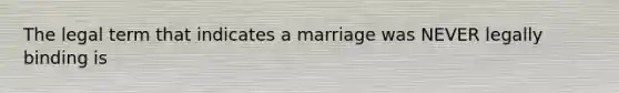 The legal term that indicates a marriage was NEVER legally binding is