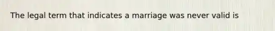 The legal term that indicates a marriage was never valid is