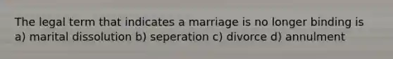 The legal term that indicates a marriage is no longer binding is a) marital dissolution b) seperation c) divorce d) annulment