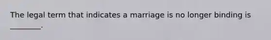 The legal term that indicates a marriage is no longer binding is ________.