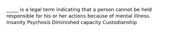 _____ is a legal term indicating that a person cannot be held responsible for his or her actions because of mental illness. Insanity Psychosis Diminished capacity Custodianship