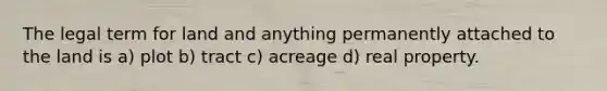 The legal term for land and anything permanently attached to the land is a) plot b) tract c) acreage d) real property.