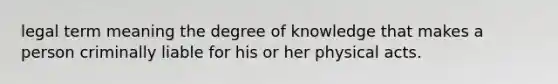 legal term meaning the degree of knowledge that makes a person criminally liable for his or her physical acts.