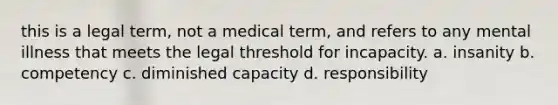 this is a legal term, not a medical term, and refers to any mental illness that meets the legal threshold for incapacity. a. insanity b. competency c. diminished capacity d. responsibility