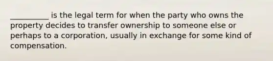 __________ is the legal term for when the party who owns the property decides to transfer ownership to someone else or perhaps to a corporation, usually in exchange for some kind of compensation.