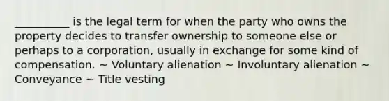 __________ is the legal term for when the party who owns the property decides to transfer ownership to someone else or perhaps to a corporation, usually in exchange for some kind of compensation. ~ Voluntary alienation ~ Involuntary alienation ~ Conveyance ~ Title vesting