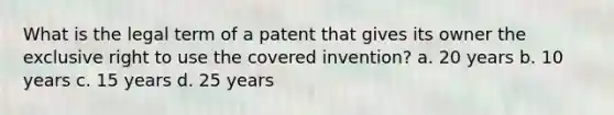 What is the legal term of a patent that gives its owner the exclusive right to use the covered invention? a. 20 years b. 10 years c. 15 years d. 25 years