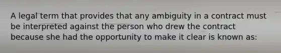 A legal term that provides that any ambiguity in a contract must be interpreted against the person who drew the contract because she had the opportunity to make it clear is known as: