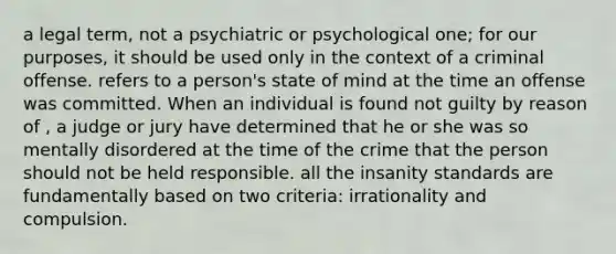 a legal term, not a psychiatric or psychological one; for our purposes, it should be used only in the context of a criminal offense. refers to a person's state of mind at the time an offense was committed. When an individual is found not guilty by reason of , a judge or jury have determined that he or she was so mentally disordered at the time of the crime that the person should not be held responsible. all the insanity standards are fundamentally based on two criteria: irrationality and compulsion.