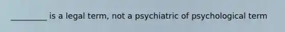 _________ is a legal term, not a psychiatric of psychological term