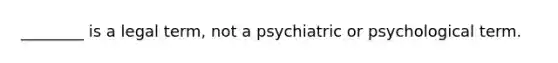 ________ is a legal term, not a psychiatric or psychological term.