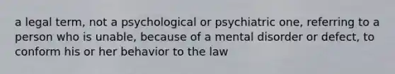 a legal term, not a psychological or psychiatric one, referring to a person who is unable, because of a mental disorder or defect, to conform his or her behavior to the law