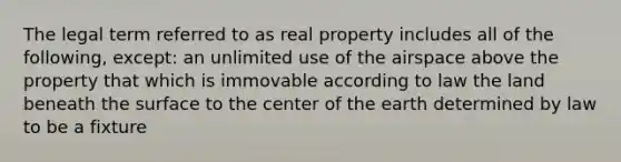 The legal term referred to as real property includes all of the following, except: an unlimited use of the airspace above the property that which is immovable according to law the land beneath the surface to the center of the earth determined by law to be a fixture