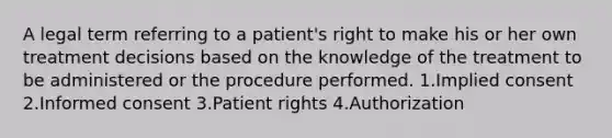 A legal term referring to a patient's right to make his or her own treatment decisions based on the knowledge of the treatment to be administered or the procedure performed. 1.Implied consent 2.Informed consent 3.Patient rights 4.Authorization