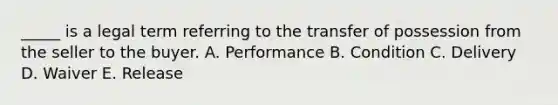 _____ is a legal term referring to the transfer of possession from the seller to the buyer. A. Performance B. Condition C. Delivery D. Waiver E. Release