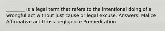 ________ is a legal term that refers to the intentional doing of a wrongful act without just cause or legal excuse. Answers: Malice Affirmative act Gross negligence Premeditation