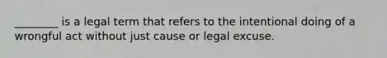 ________ is a legal term that refers to the intentional doing of a wrongful act without just cause or legal excuse.