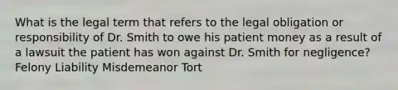 What is the legal term that refers to the legal obligation or responsibility of Dr. Smith to owe his patient money as a result of a lawsuit the patient has won against Dr. Smith for negligence? Felony Liability Misdemeanor Tort