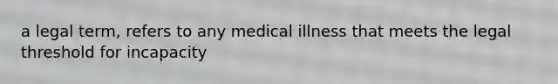 a legal term, refers to any medical illness that meets the legal threshold for incapacity