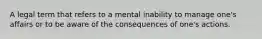 A legal term that refers to a mental inability to manage one's affairs or to be aware of the consequences of one's actions.