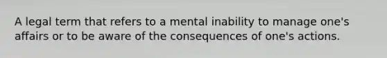 A legal term that refers to a mental inability to manage one's affairs or to be aware of the consequences of one's actions.