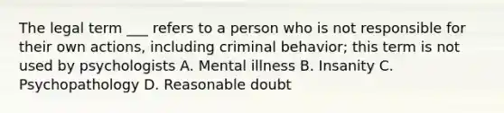 The legal term ___ refers to a person who is not responsible for their own actions, including criminal behavior; this term is not used by psychologists A. Mental illness B. Insanity C. Psychopathology D. Reasonable doubt