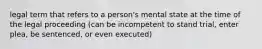 legal term that refers to a person's mental state at the time of the legal proceeding (can be incompetent to stand trial, enter plea, be sentenced, or even executed)