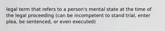 legal term that refers to a person's mental state at the time of the legal proceeding (can be incompetent to stand trial, enter plea, be sentenced, or even executed)