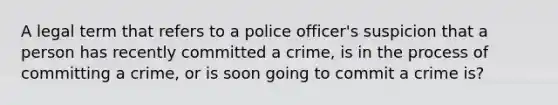 A legal term that refers to a police officer's suspicion that a person has recently committed a crime, is in the process of committing a crime, or is soon going to commit a crime is?