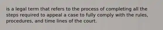 is a legal term that refers to the process of completing all the steps required to appeal a case to fully comply with the rules, procedures, and time lines of the court.