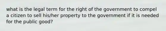 what is the legal term for the right of the government to compel a citizen to sell his/her property to the government if it is needed for the public good?