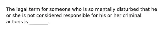 The legal term for someone who is so mentally disturbed that he or she is not considered responsible for his or her criminal actions is ________.