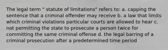 The legal term " statute of limitations" refers to: a. capping the sentence that a criminal offender may receive b. a law that limits which criminal violations particular courts are allowed to hear c. not permitting the state to prosecute a person twice for committing the same criminal offense d. the legal barring of a criminal prosecution after a predetermined time period