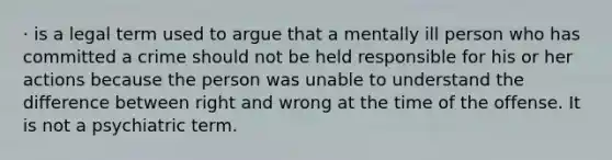 · is a legal term used to argue that a mentally ill person who has committed a crime should not be held responsible for his or her actions because the person was unable to understand the difference between right and wrong at the time of the offense. It is not a psychiatric term.