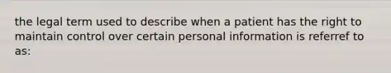 the legal term used to describe when a patient has the right to maintain control over certain personal information is referref to as: