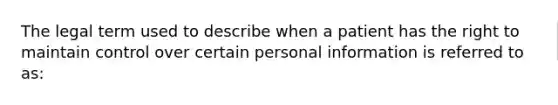 The legal term used to describe when a patient has the right to maintain control over certain personal information is referred to as: ﻿