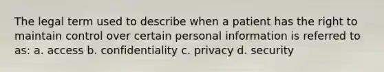 The legal term used to describe when a patient has the right to maintain control over certain personal information is referred to as: a. access b. confidentiality c. privacy d. security