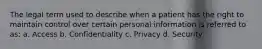 The legal term used to describe when a patient has the right to maintain control over certain personal information is referred to as: a. Access b. Confidentiality c. Privacy d. Security