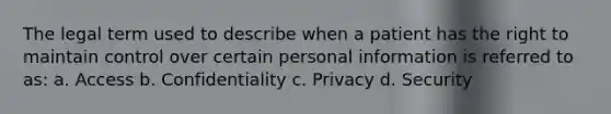 The legal term used to describe when a patient has the right to maintain control over certain personal information is referred to as: a. Access b. Confidentiality c. Privacy d. Security