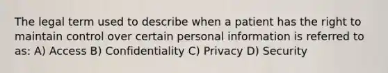 The legal term used to describe when a patient has the right to maintain control over certain personal information is referred to as: A) Access B) Confidentiality C) Privacy D) Security