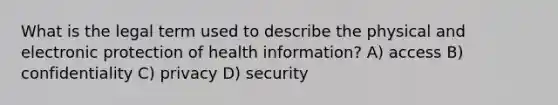 What is the legal term used to describe the physical and electronic protection of health information? A) access B) confidentiality C) privacy D) security