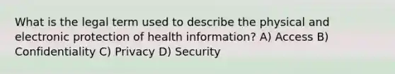 What is the legal term used to describe the physical and electronic protection of health information? A) Access B) Confidentiality C) Privacy D) Security