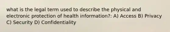 what is the legal term used to describe the physical and electronic protection of health information?: A) Access B) Privacy C) Security D) Confidentiality