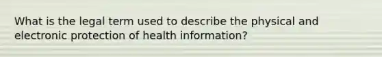 What is the legal term used to describe the physical and electronic protection of health information?