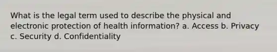 What is the legal term used to describe the physical and electronic protection of health information? a. Access b. Privacy c. Security d. Confidentiality