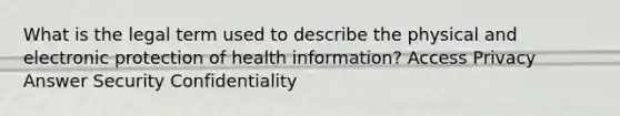 What is the legal term used to describe the physical and electronic protection of health information? Access Privacy Answer Security Confidentiality