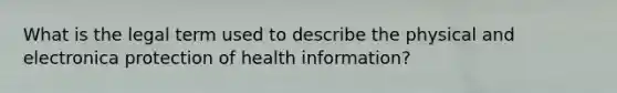 What is the legal term used to describe the physical and electronica protection of health information?