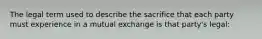 The legal term used to describe the sacrifice that each party must experience in a mutual exchange is that party's legal: